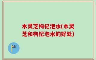 木灵芝枸杞泡水(木灵芝和枸杞泡水的好处)