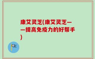 康艾灵芝(康艾灵芝——提高免疫力的好帮手)
