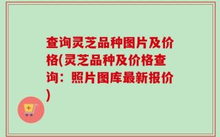 查询灵芝品种图片及价格(灵芝品种及价格查询：照片图库最新报价)