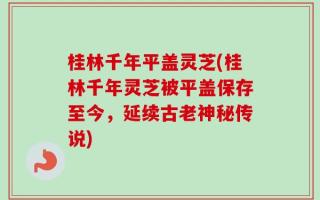 桂林千年平盖灵芝(桂林千年灵芝被平盖保存至今，延续古老神秘传说)