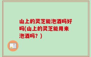 山上的灵芝能泡酒吗好吗(山上的灵芝能用来泡酒吗？)