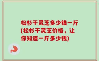 松杉干灵芝多少钱一斤(松杉干灵芝价格，让你知道一斤多少钱)