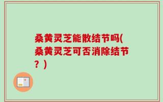 桑黄灵芝能散结节吗(桑黄灵芝可否消除结节？)
