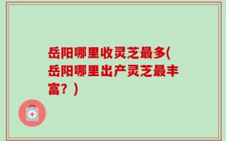 岳阳哪里收灵芝最多(岳阳哪里出产灵芝最丰富？)