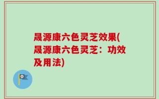 晟源康六色灵芝效果(晟源康六色灵芝：功效及用法)