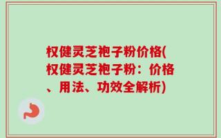 权健灵芝袍子粉价格(权健灵芝袍子粉：价格、用法、功效全解析)