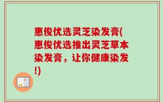 惠俊优选灵芝染发膏(惠俊优选推出灵芝草本染发膏，让你健康染发!)