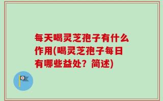 每天喝灵芝孢子有什么作用(喝灵芝孢子每日有哪些益处？简述)