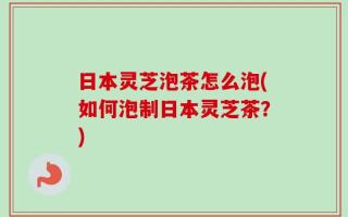 日本灵芝泡茶怎么泡(如何泡制日本灵芝茶？)