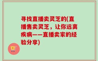 寻找直播卖灵芝的(直播售卖灵芝，让你远离疾病——直播卖家的经验分享)