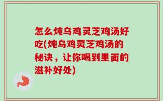 怎么炖乌鸡灵芝鸡汤好吃(炖乌鸡灵芝鸡汤的秘诀，让你喝到里面的滋补好处)