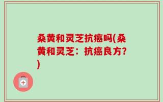 桑黄和灵芝抗癌吗(桑黄和灵芝：抗癌良方？)
