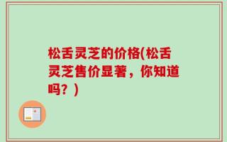 松舌灵芝的价格(松舌灵芝售价显著，你知道吗？)