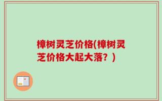 樟树灵芝价格(樟树灵芝价格大起大落？)