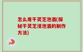 怎么用干灵芝泡酒(探秘干灵芝浸泡酒的制作方法)