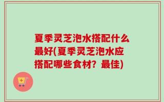 夏季灵芝泡水搭配什么最好(夏季灵芝泡水应搭配哪些食材？最佳)