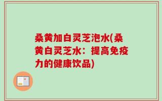 桑黄加白灵芝泡水(桑黄白灵芝水：提高免疫力的健康饮品)