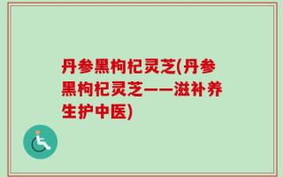 丹参黑枸杞灵芝(丹参黑枸杞灵芝——滋补养生护中医)