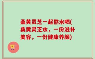 桑黄灵芝一起熬水喝(桑黄灵芝水，一份滋补美容，一份健康养颜)