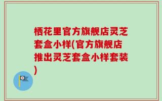 栖花里官方旗舰店灵芝套盒小样(官方旗舰店推出灵芝套盒小样套装)