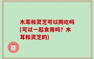 木耳和灵芝可以同吃吗(可以一起食用吗？木耳和灵芝的)