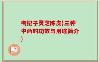 枸杞子灵芝陈皮(三种中药的功效与用途简介)