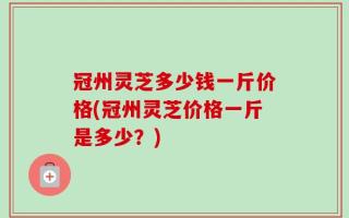 冠州灵芝多少钱一斤价格(冠州灵芝价格一斤是多少？)