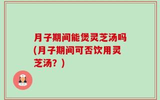 月子期间能煲灵芝汤吗(月子期间可否饮用灵芝汤？)
