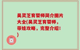 吴灵芝育婴师简介图片大全(吴灵芝育婴师，带娃攻略，完整介绍！)
