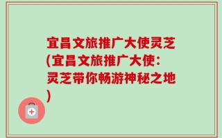 宜昌文旅推广大使灵芝(宜昌文旅推广大使：灵芝带你畅游神秘之地)