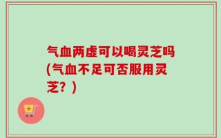 气血两虚可以喝灵芝吗(气血不足可否服用灵芝？)