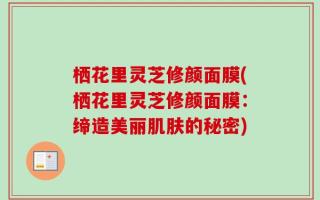 栖花里灵芝修颜面膜(栖花里灵芝修颜面膜：缔造美丽肌肤的秘密)
