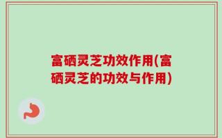 富硒灵芝功效作用(富硒灵芝的功效与作用)