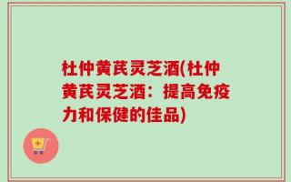 杜仲黄芪灵芝酒(杜仲黄芪灵芝酒：提高免疫力和保健的佳品)