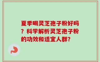 夏季喝灵芝孢子粉好吗？科学解析灵芝孢子粉的功效和适宜人群？