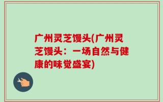 广州灵芝馒头(广州灵芝馒头：一场自然与健康的味觉盛宴)