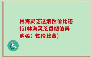 林海灵芝这烟性价比还行(林海灵芝香烟值得购买：性价比高)
