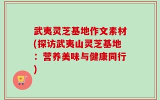 武夷灵芝基地作文素材(探访武夷山灵芝基地：营养美味与健康同行)