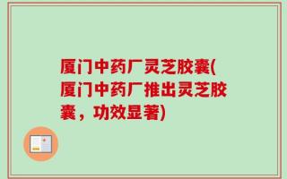 厦门中药厂灵芝胶囊(厦门中药厂推出灵芝胶囊，功效显著)