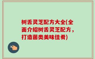 树舌灵芝配方大全(全面介绍树舌灵芝配方，打造菌类美味佳肴)