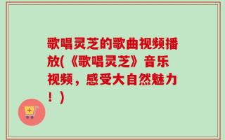 歌唱灵芝的歌曲视频播放(《歌唱灵芝》音乐视频，感受大自然魅力！)