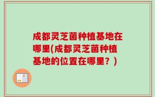 成都灵芝菌种植基地在哪里(成都灵芝菌种植基地的位置在哪里？)
