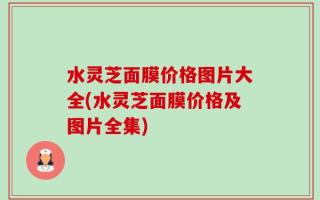 水灵芝面膜价格图片大全(水灵芝面膜价格及图片全集)