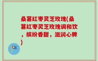 桑葚红枣灵芝玫瑰(桑葚红枣灵芝玫瑰调和饮，缤纷香甜，滋润心脾)