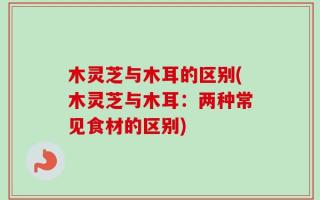 木灵芝与木耳的区别(木灵芝与木耳：两种常见食材的区别)