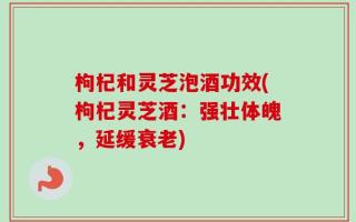 枸杞和灵芝泡酒功效(枸杞灵芝酒：强壮体魄，延缓衰老)