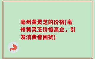 毫州黄灵芝的价格(毫州黄灵芝价格高企，引发消费者困扰)
