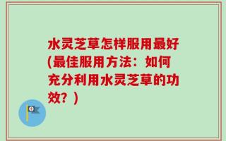水灵芝草怎样服用最好(最佳服用方法：如何充分利用水灵芝草的功效？)