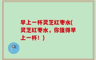 早上一杯灵芝红枣水(灵芝红枣水，你值得早上一杯！)