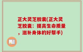 正大灵芝胶囊(正大灵芝胶囊：提高生命质量，滋补身体的好帮手)
